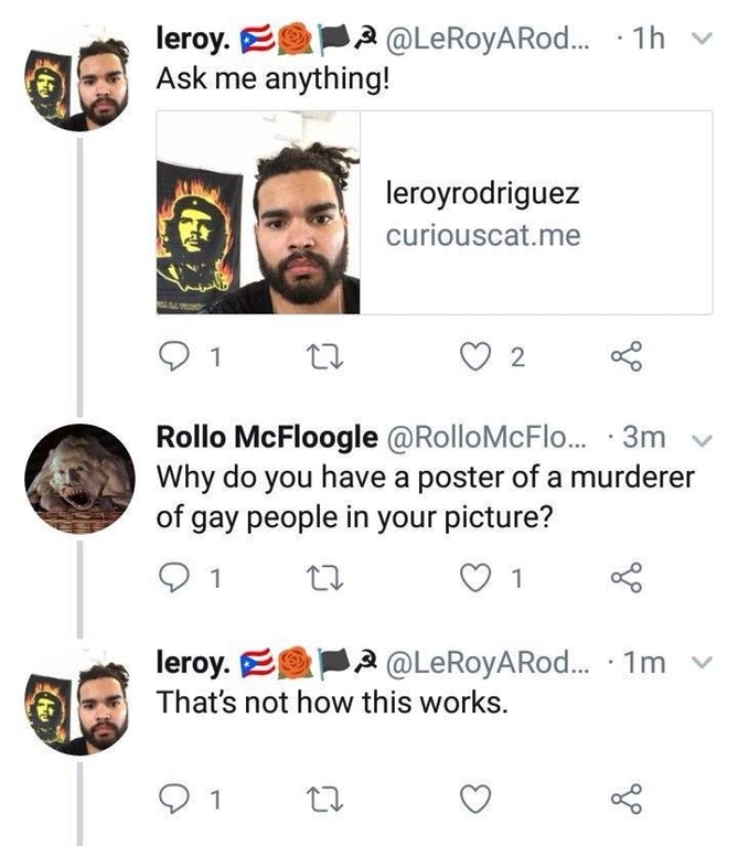 smile - leroy. O 2 ....1h v Ask me anything! leroyrodriguez curiouscat.me 01 27 2 8 Rollo McFloogle ... 3m Why do you have a poster of a murderer of gay people in your picture? 91 C2 1 B leroy. 9 2 ... 1m That's not how this works. v