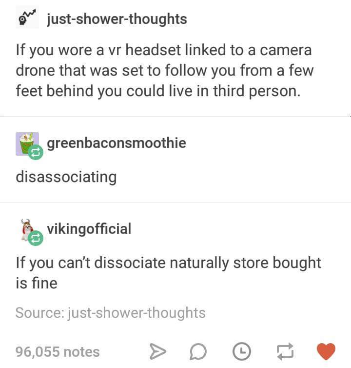 document - on justshowerthoughts If you wore a vr headset linked to a camera drone that was set to you from a few feet behind you could live in third person. greenbaconsmoothie disassociating a vikingofficial If you can't dissociate naturally store bought