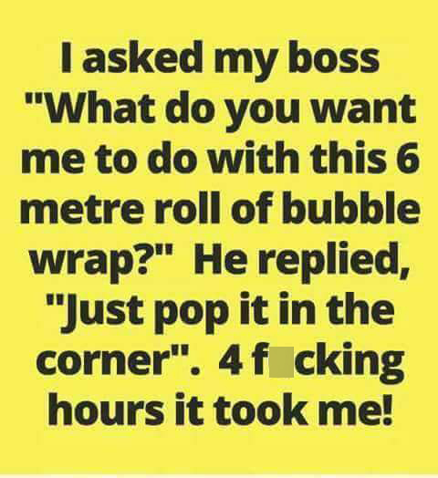 handwriting - I asked my boss "What do you want me to do with this 6 metre roll of bubble wrap?" He replied, "Just pop it in the corner". 4f cking hours it took me!