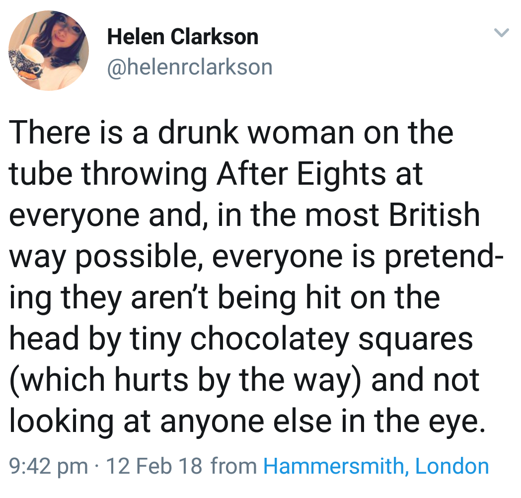 point - Helen Clarkson There is a drunk woman on the tube throwing After Eights at everyone and, in the most British way possible, everyone is pretend ing they aren't being hit on the head by tiny chocolatey squares which hurts by the way and not looking 