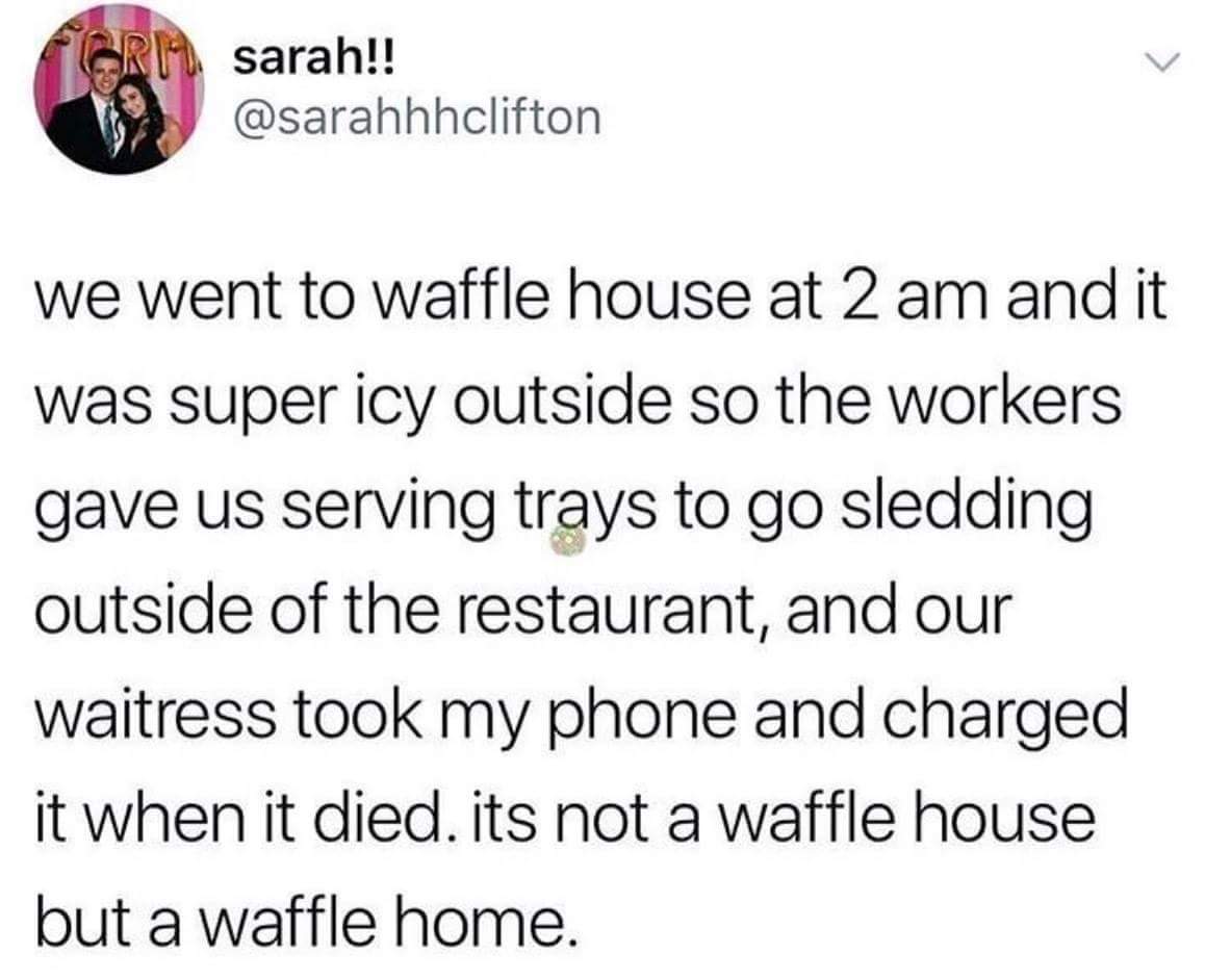 scottish patter - sarah!! we went to waffle house at 2 am and it was super icy outside so the workers gave us serving trays to go sledding outside of the restaurant, and our waitress took my phone and charged it when it died. its not a waffle house but a 