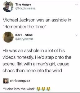 hee hee into the wind - The Angry Michael Jackson was an asshole in "Remember the Time" Kar L. Stine He was an asshole in a lot of his videos honestly. He'd step onto the scene, flirt with a man's girl, cause chaos then hehe into the wind chrissongzzz "He