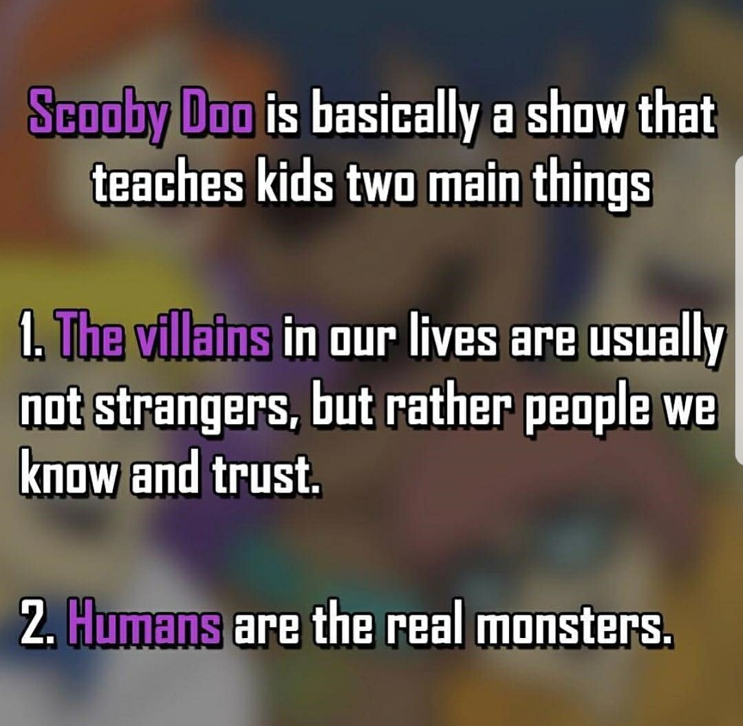 lesson learned - Scooby Doo is basically a show that teaches kids two main things 1. The villains in our lives are usually not strangers, but rather people we know and trust. 2. Humans are the real monsters.