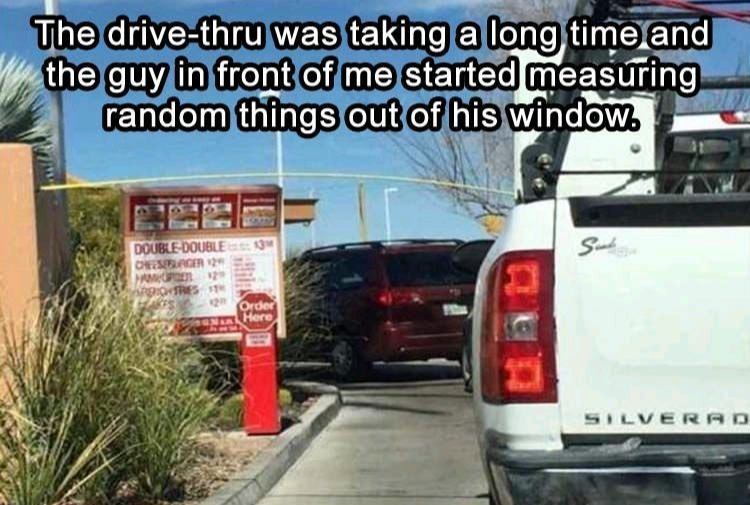 drive thru meme - The drivethru was taking a long time and the guy in front of me started measuring random things out of his window. Double Double Ofesager Silverad