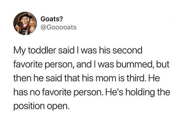 document - Goats? My toddler said I was his second favorite person, and I was bummed, but then he said that his mom is third. He has no favorite person. He's holding the position open.