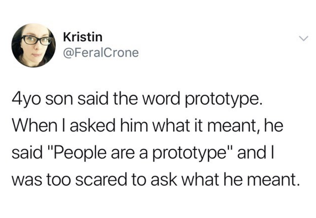Kristin 4yo son said the word prototype. When I asked him what it meant, he said "People are a prototype" and was too scared to ask what he meant.