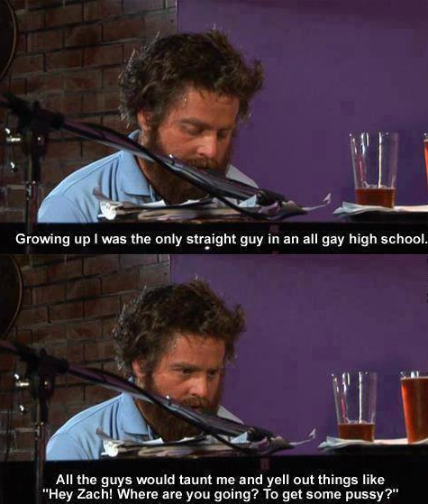 you re the only straight guy - Growing up I was the only straight guy in an all gay high school, All the guys would taunt me and yell out things "Hey Zach! Where are you going? To get some pussy?"