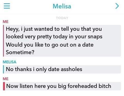 only date assholes meme - Melisa Today Me Heyy, i just wanted to tell you that you looked very pretty today in your snaps Would you to go out on a date Sometime? Melisa No thanks i only date assholes Me Now listen here you big foreheaded bitch