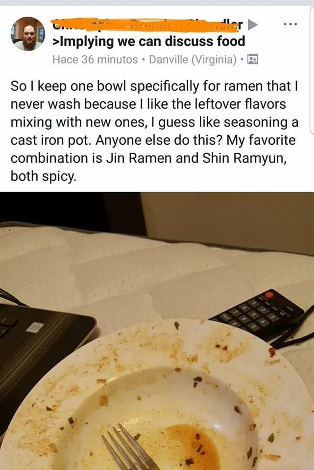 never wash ramen bowl gross - >Implying we can discuss food Hace 36 minutos. Danville Virginia. So I keep one bowl specifically for ramen that I never wash because I the leftover flavors mixing with new ones, I guess seasoning a cast iron pot. Anyone else