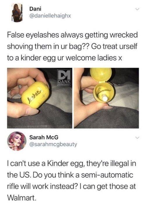 false eyelashes kinder egg - Dani False eyelashes always getting wrecked shoving them in ur bag?? Go treat urself to a kinder egg ur welcome ladies x Dank Ishes Sarah McG I can't use a Kinder egg, they're illegal in the Us. Do you think a semiautomatic ri