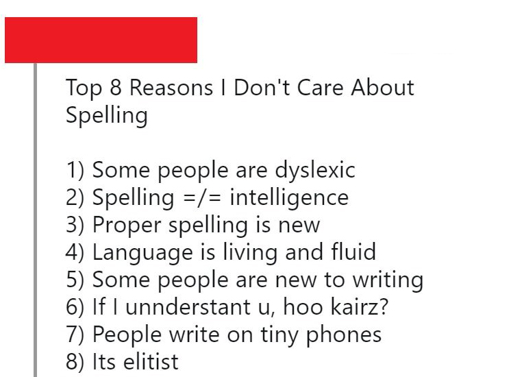 angle - Top 8 Reasons I Don't Care About Spelling 1 Some people are dyslexic 2 Spelling intelligence 3 Proper spelling is new 4 Language is living and fluid 5 Some people are new to writing 6 If I unnderstant u, hoo kairz? 7 People write on tiny phones 8 