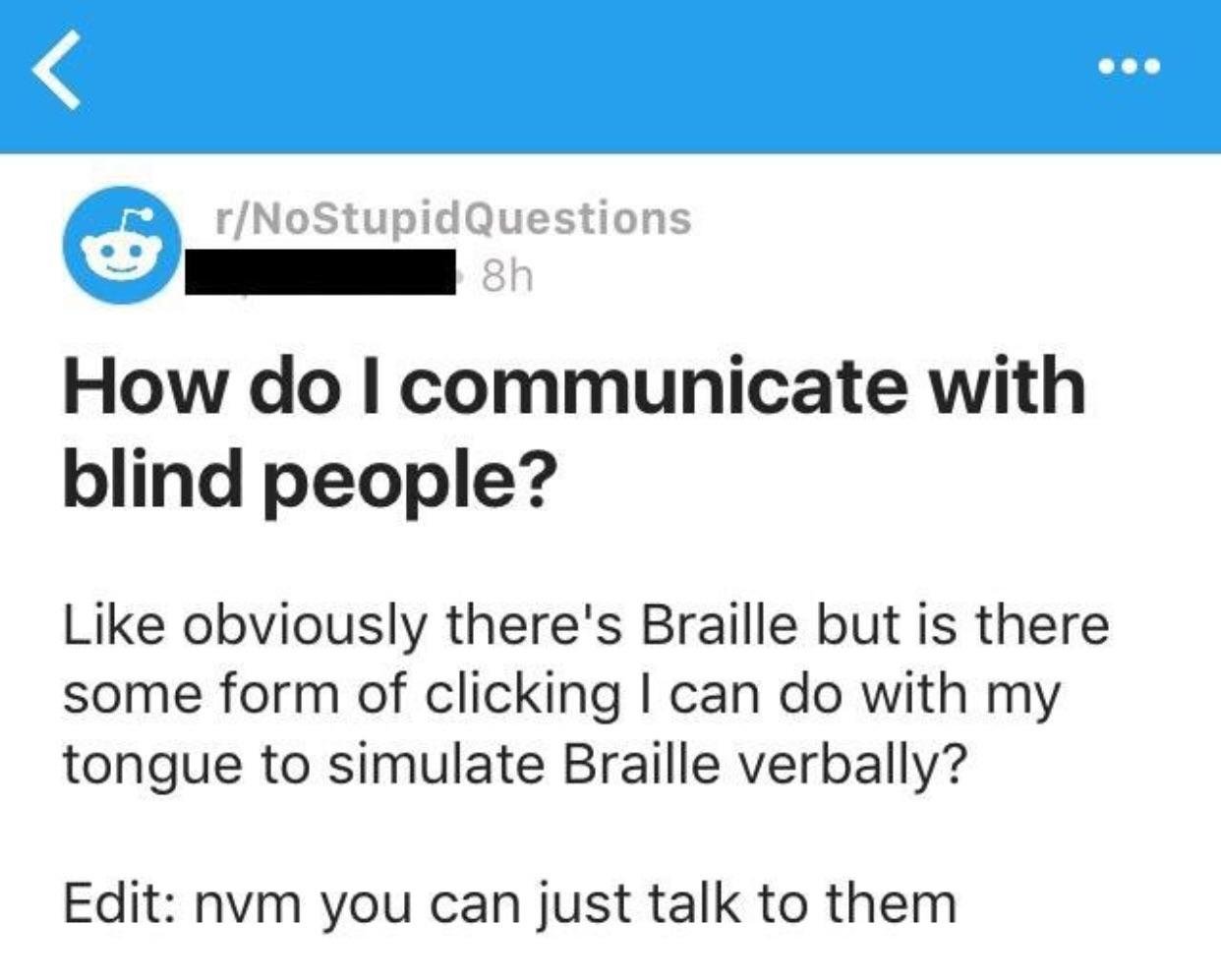 rNoStupid Questions 8h How do I communicate with blind people? obviously there's Braille but is there some form of clicking I can do with my tongue to simulate Braille verbally? Edit nvm you can just talk to them
