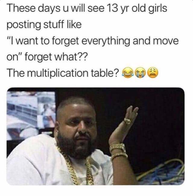 funny af memes - These days u will see 13 yr old girls posting stuff "I want to forget everything and move on" forget what?? The multiplication table?