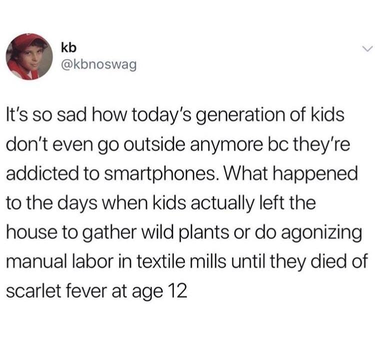 point - kb It's so sad how today's generation of kids don't even go outside anymore bc they're addicted to smartphones. What happened to the days when kids actually left the house to gather wild plants or do agonizing manual labor in textile mills until t