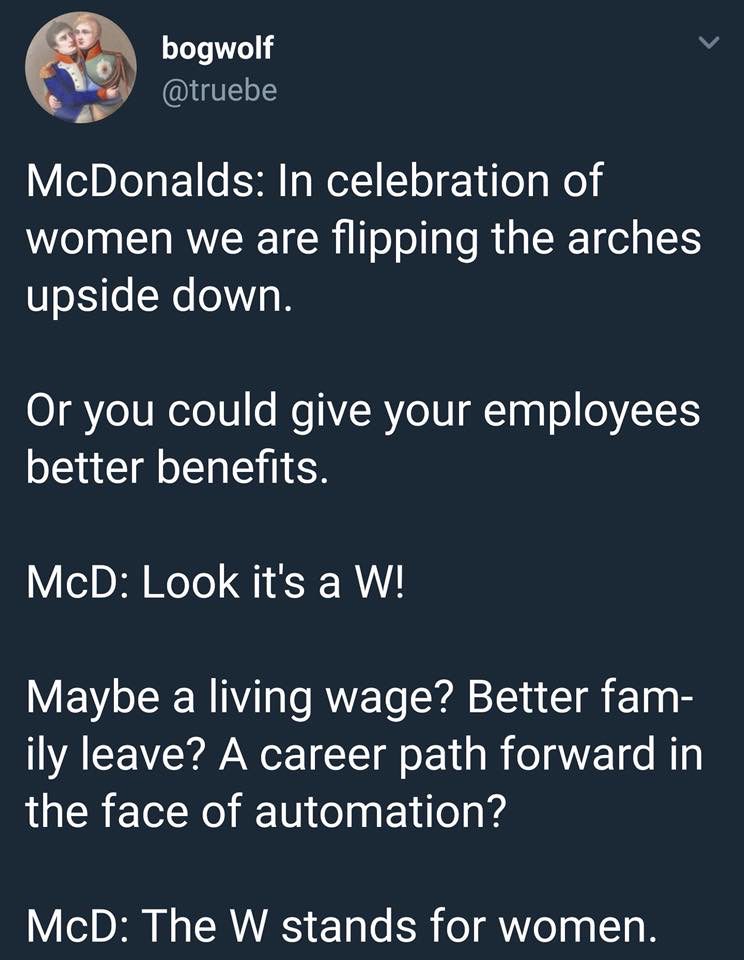 angle - bogwolf McDonalds In celebration of women we are flipping the arches upside down. Or you could give your employees better benefits. McD Look it's a W! Maybe a living wage? Better fam ily leave? A career path forward in the face of automation? McD 