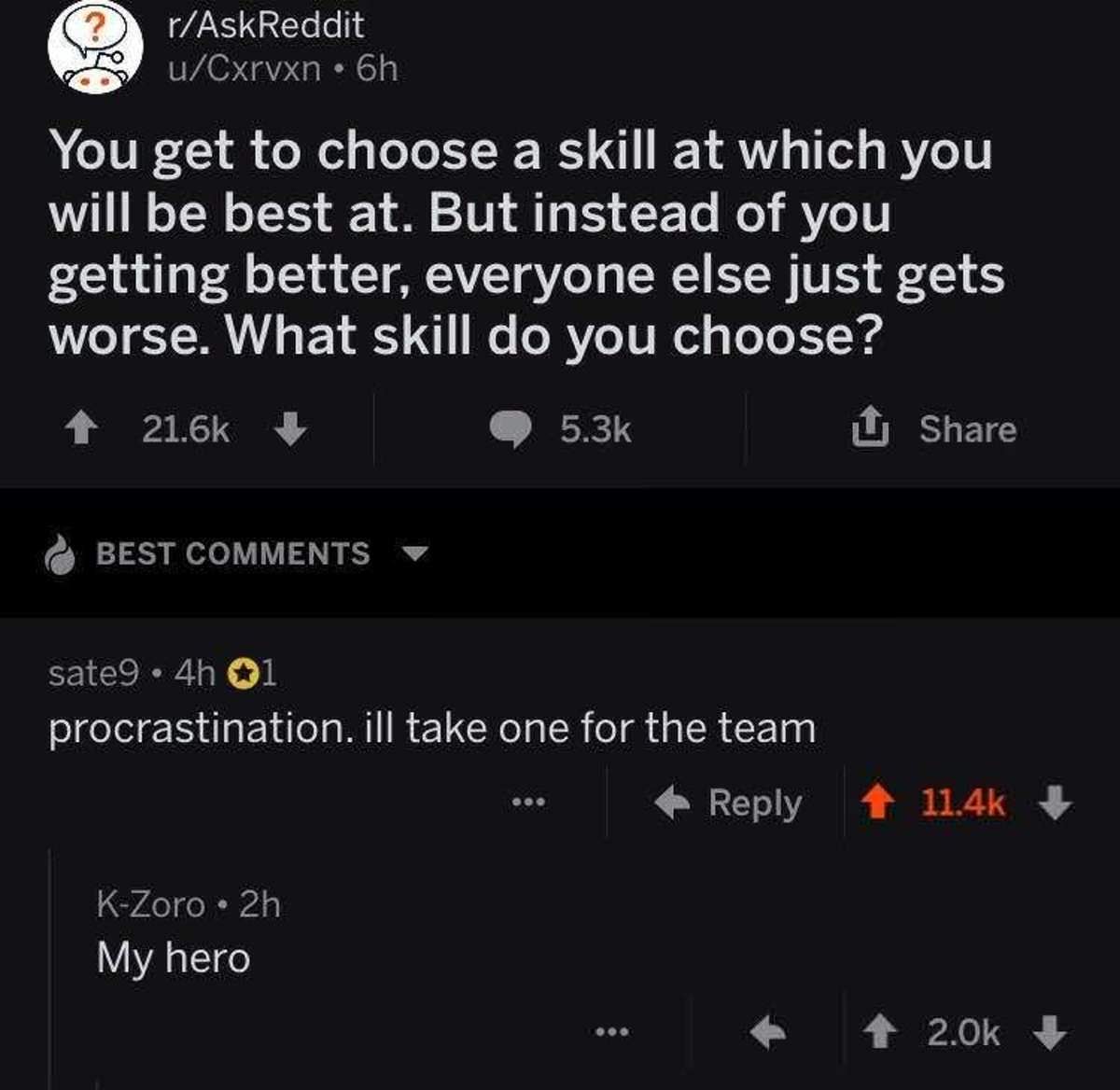 screenshot - rAskReddit S uCxrvxn. 6h You get to choose a skill at which you will be best at. But instead of you getting better, everyone else just gets worse. What skill do you choose? 1 Best sate9 4h 01 procrastination. ill take one for the team ... KZo