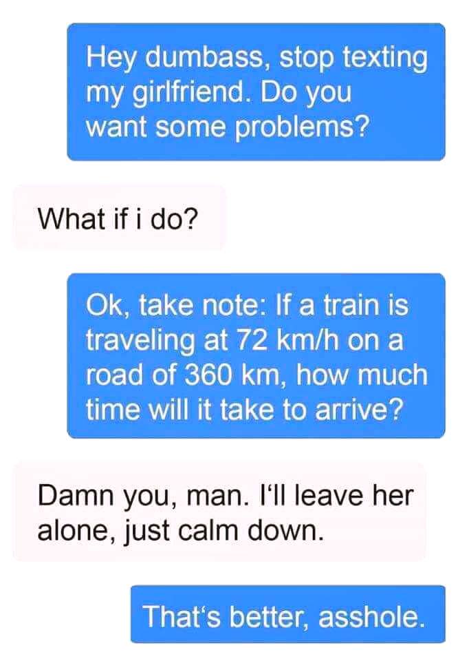 number - Hey dumbass, stop texting my girlfriend. Do you want some problems? What if i do? Ok, take note If a train is traveling at 72 kmh on a road of 360 km, how much time will it take to arrive? Damn you, man. I'll leave her alone, just calm down. That