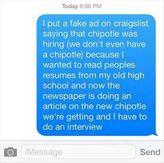 funny chipotle - Today I put a fake ad on craigslist saying that chipotle was hiring we don't even have a chipotle because I wanted to read peoples resumes from my old high school and now the newspaper is doing an article on the new chipotle we're getting