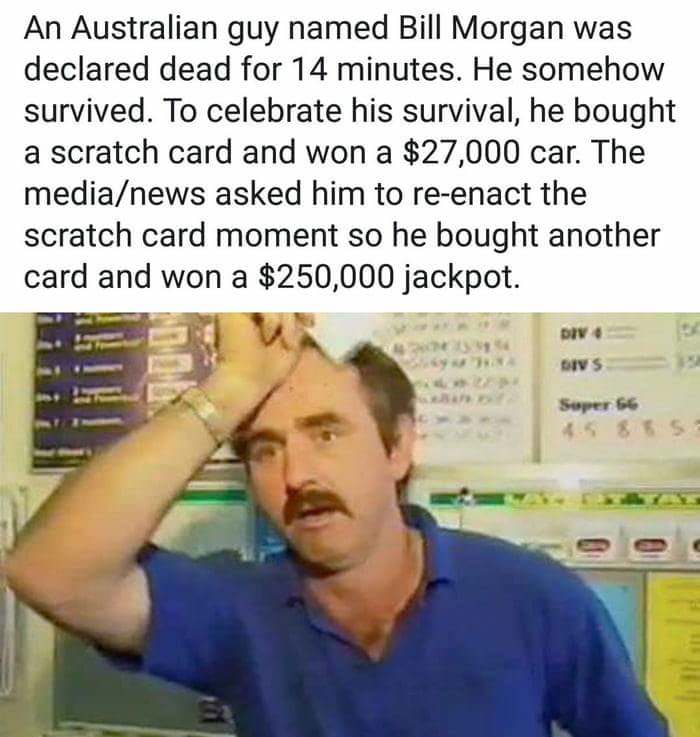 bill morgan - An Australian guy named Bill Morgan was declared dead for 14 minutes. He somehow survived. To celebrate his survival, he bought a scratch card and won a $27,000 car. The medianews asked him to reenact the scratch card moment so he bought ano