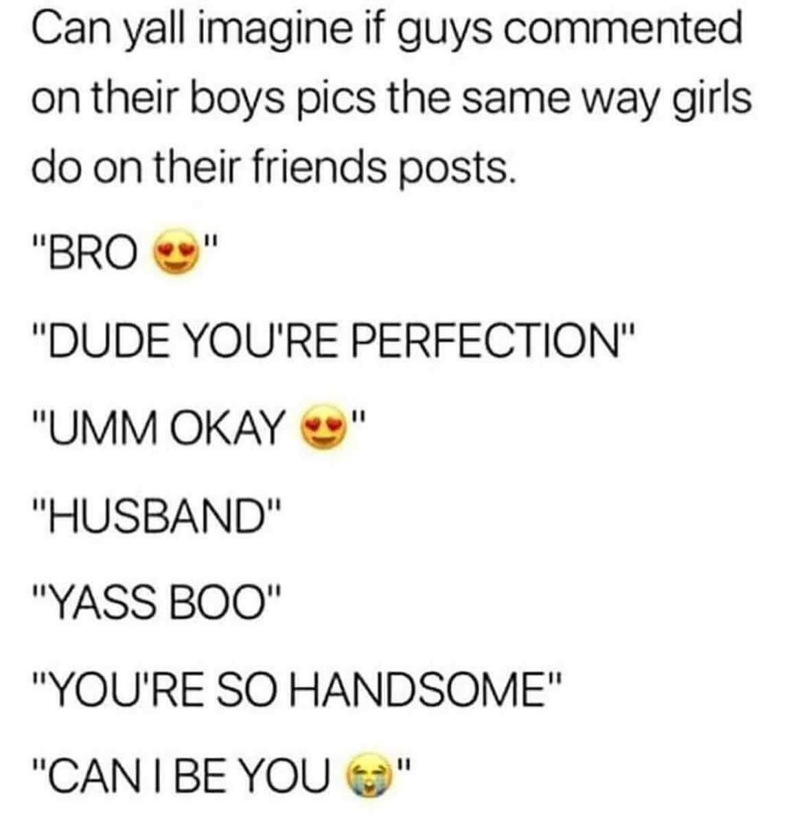questioning sexuality - Can yall imagine if guys commented on their boys pics the same way girls do on their friends posts. "Bro " "Dude You'Re Perfection" "Umm Okay " "Husband" "Yass Boo" "You'Re So Handsome" "Can I Be You "