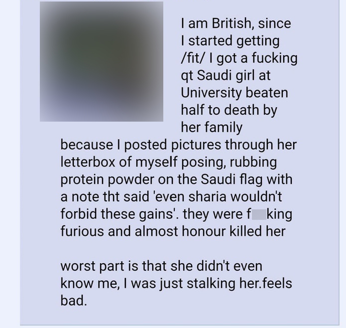 angle - I am British, since I started getting fit I got a fucking qt Saudi girl at University beaten half to death by her family because I posted pictures through her letterbox of myself posing, rubbing protein powder on the Saudi flag with a note tht sai