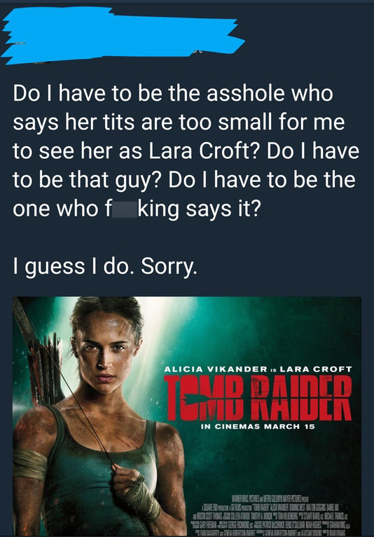 poster - Do I have to be the asshole who says her tits are too small for me to see her as Lara Croft? Do I have to be that guy? Do I have to be the one who f king says it? I guess I do. Sorry. Alicia Vikander Is Lara Croft Braider In Cinemas March 15 Regl
