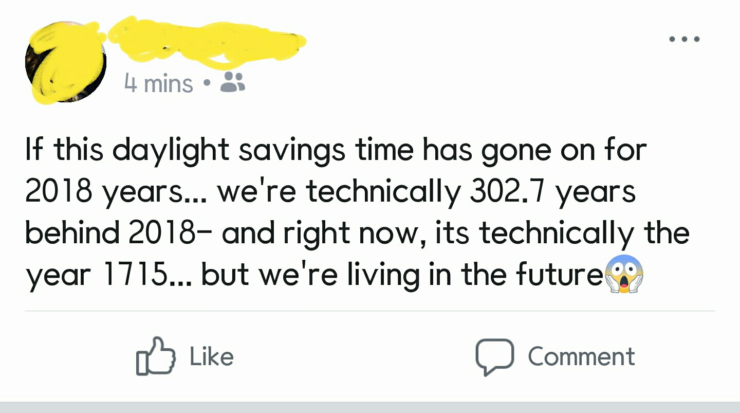 angle - 4 mins If this daylight savings time has gone on for 2018 years... we're technically 302.7 years behind 2018 and right now, its technically the year 1715... but we're living in the future o Comment
