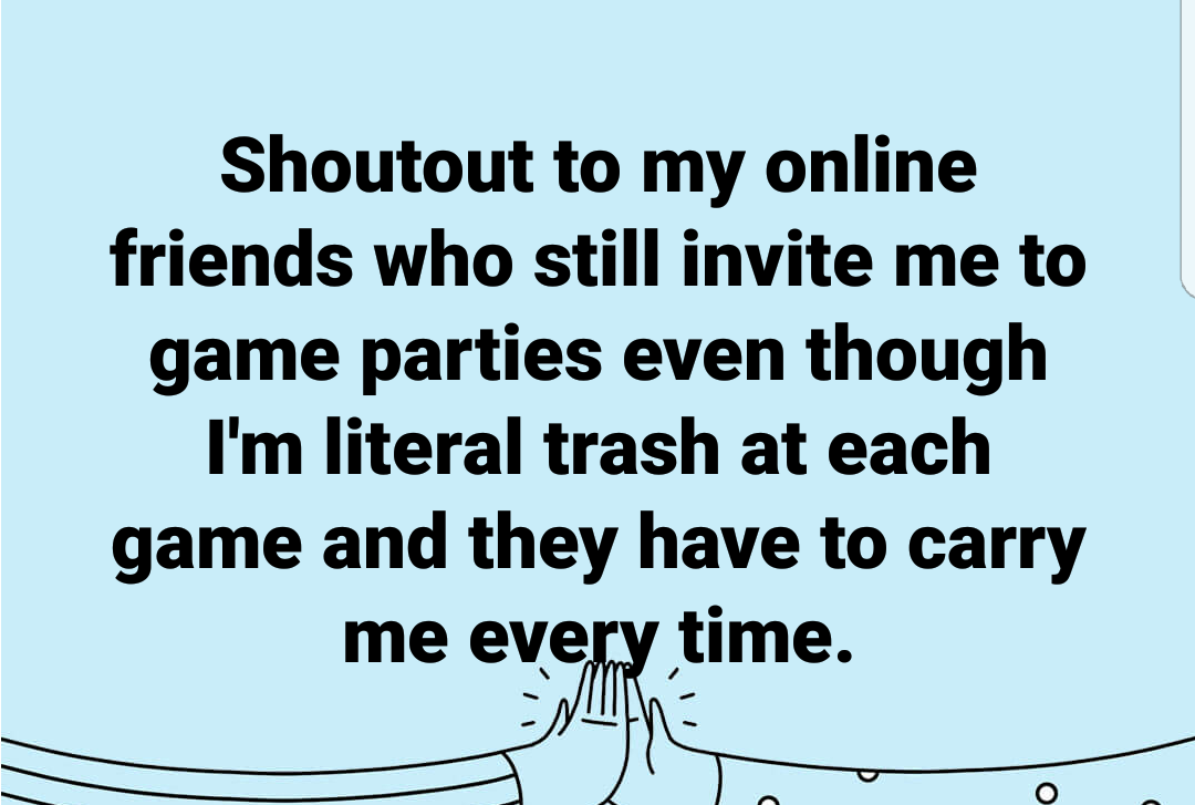 angle - Shoutout to my online friends who still invite me to game parties even though I'm literal trash at each game and they have to carry me every time.