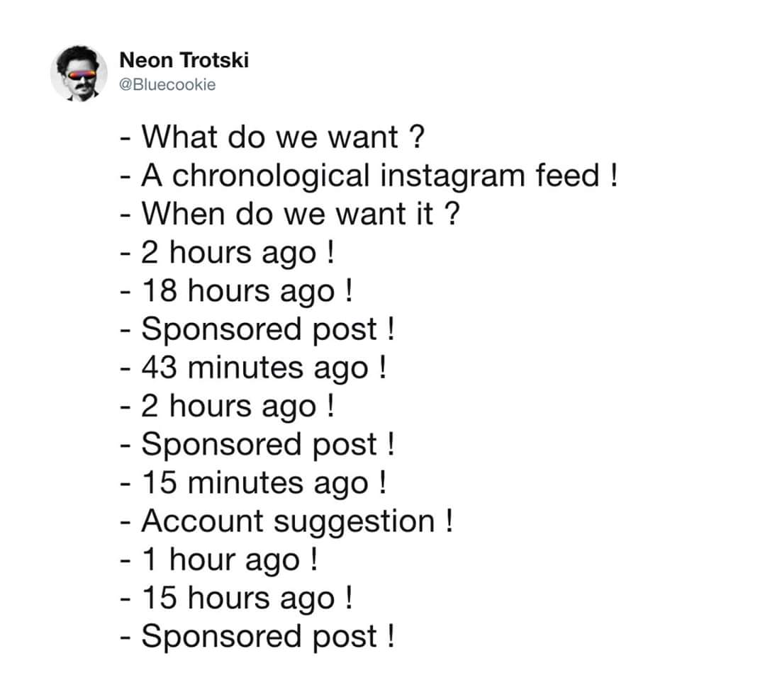 document - Neon Trotski What do we want ? A chronological instagram feed ! When do we want it? 2 hours ago ! 18 hours ago ! Sponsored post ! 43 minutes ago ! 2 hours ago ! Sponsored post ! 15 minutes ago ! Account suggestion ! 1 hour ago ! 15 hours ago ! 