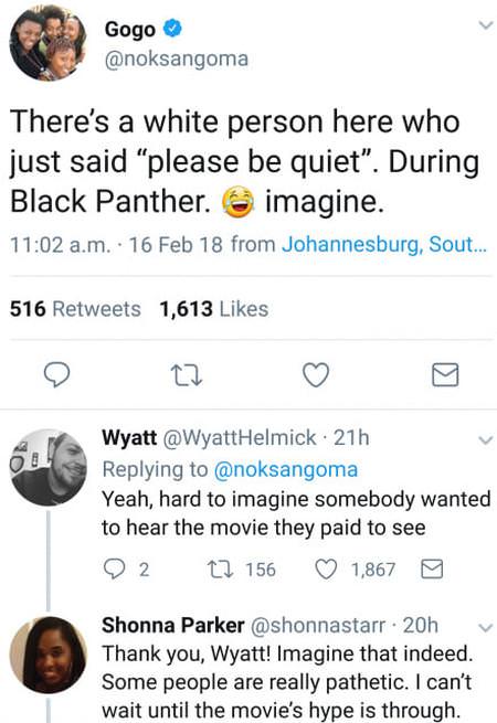 not everything is a personal attack - Gogo There's a white person here who just said "please be quiet". During Black Panther. imagine. a.m. 16 Feb 18 from Johannesburg, Sout... 516 1,613 Wyatt Helmick 21h Yeah, hard to imagine somebody wanted to hear the 