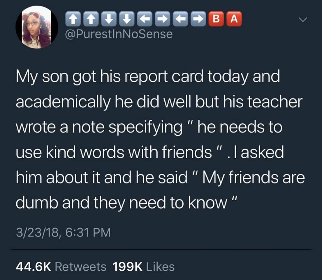 Teacher - Araba My son got his report card today and academically he did well but his teacher wrote a note specifying" he needs to use kind words with friends".Tasked him about it and he said " My friends are dumb and they need to know" 32318,