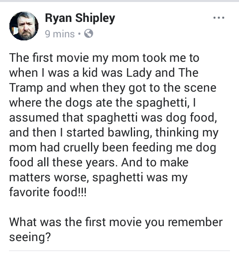 angle - Ryan Shipley 9 mins. The first movie my mom took me to when I was a kid was Lady and The Tramp and when they got to the scene where the dogs ate the spaghetti, 1 assumed that spaghetti was dog food, and then I started bawling, thinking my mom had 