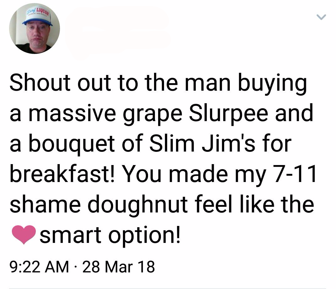 Aliquod Shout out to the man buying a massive grape Slurpee and a bouquet of Slim Jim's for breakfast! You made my 711 shame doughnut feel the smart option! 28 Mar 18