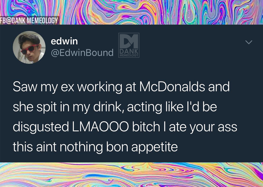 material - Fb Memeology edwin D Rank Saw my ex working at McDonalds and she spit in my drink, acting I'd be disgusted LMAO00 bitch I ate your ass this aint nothing bon appetite