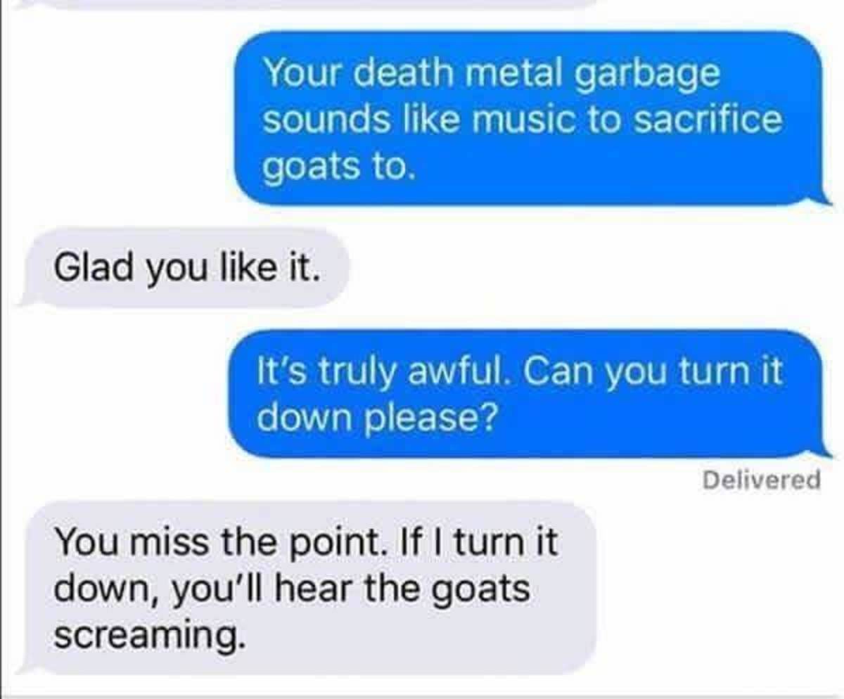 imagine your otp texts - Your death metal garbage sounds music to sacrifice goats to Glad you it. It's truly awful. Can you turn it down please? Delivered You miss the point. If I turn it down, you'll hear the goats screaming.