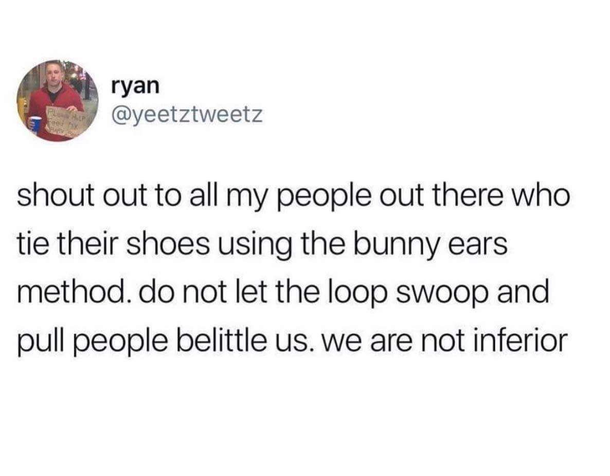 sparkling water is angry water - ryan shout out to all my people out there who tie their shoes using the bunny ears method. do not let the loop swoop and pull people belittle us. we are not inferior