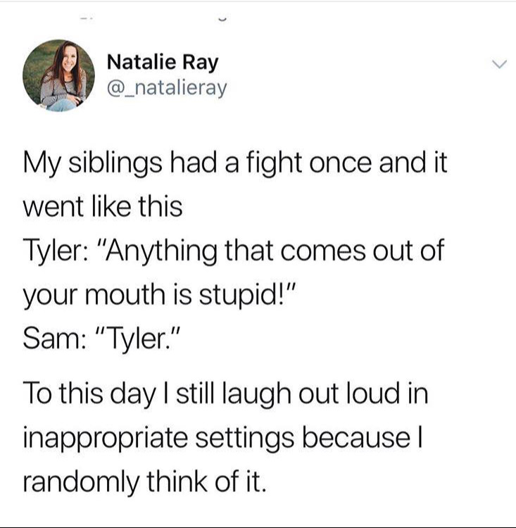 angle - A Nata Natalie Ray My siblings had a fight once and it went this Tyler "Anything that comes out of your mouth is stupid!" Sam "Tyler." To this day I still laugh out loud in inappropriate settings because randomly think of it.