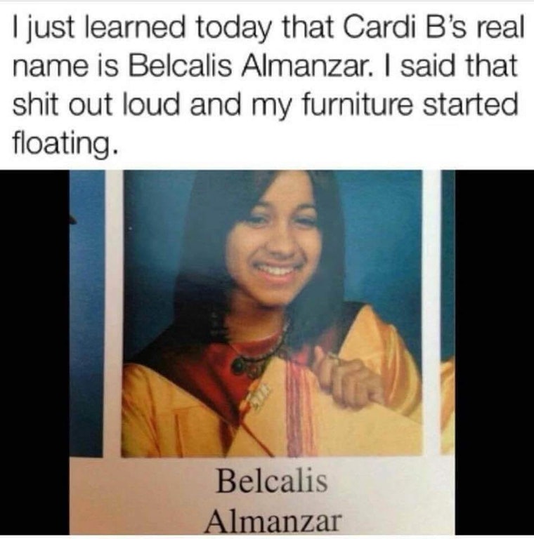 cardi b real meme - I just learned today that Cardi B's real name is Belcalis Almanzar. I said that shit out loud and my furniture started floating. Belcalis Almanzar