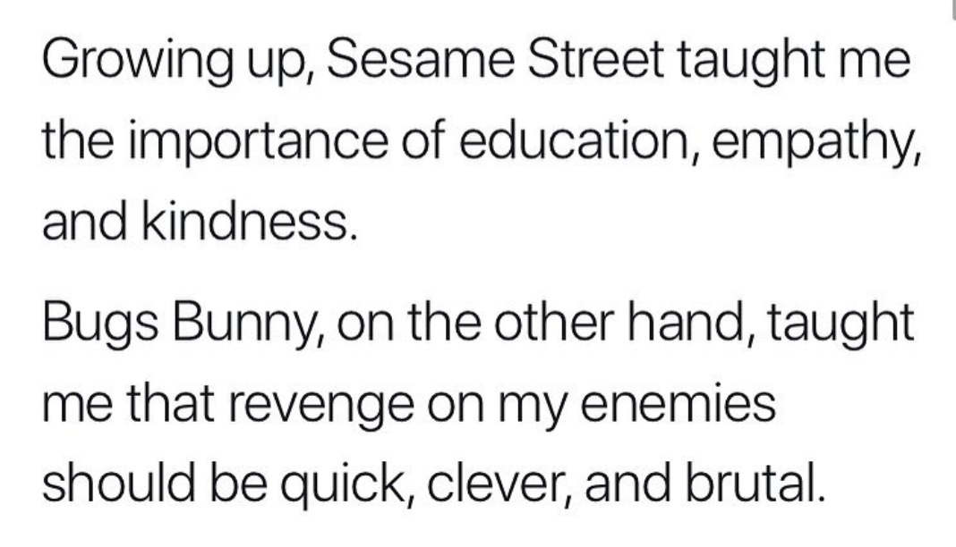 angle - Growing up, Sesame Street taught me the importance of education, empathy, and kindness. Bugs Bunny, on the other hand, taught me that revenge on my enemies should be quick, clever, and brutal.