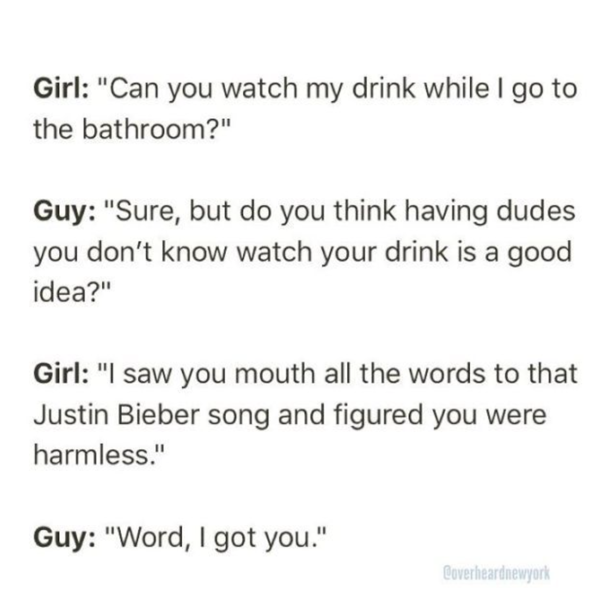 Quasi-polynomial - Girl "Can you watch my drink while I go to the bathroom?" Guy "Sure, but do you think having dudes you don't know watch your drink is a good idea?" Girl "I saw you mouth all the words to that Justin Bieber song and figured you were harm