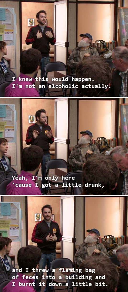 It's Always Sunny in Philadelphia - I knew this would happen. I'm not an alcoholic actually. Yeah, I'm only here "cause I got a little drunk, and I threw a flaming bag of feces into a building and I burnt it down a little bit.