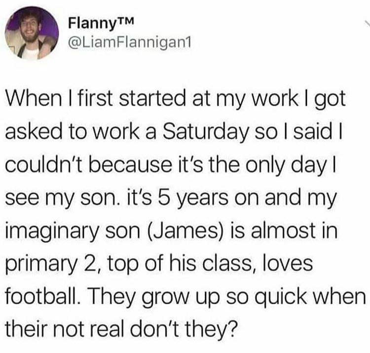 patagonia meme darty - FlannyTM Flannigan1 When I first started at my work I got asked to work a Saturday so I said I couldn't because it's the only day | see my son. it's 5 years on and my imaginary son James is almost in primary 2, top of his class, lov