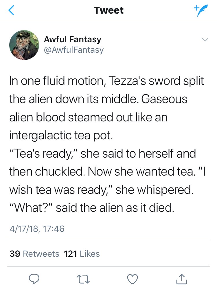 angle - Tweet Awful Fantasy Fantasy In one fluid motion, Tezza's sword split the alien down its middle. Gaseous alien blood steamed out an intergalactic tea pot. "Tea's ready," she said to herself and then chuckled. Now she wanted tea. "I wish tea was rea
