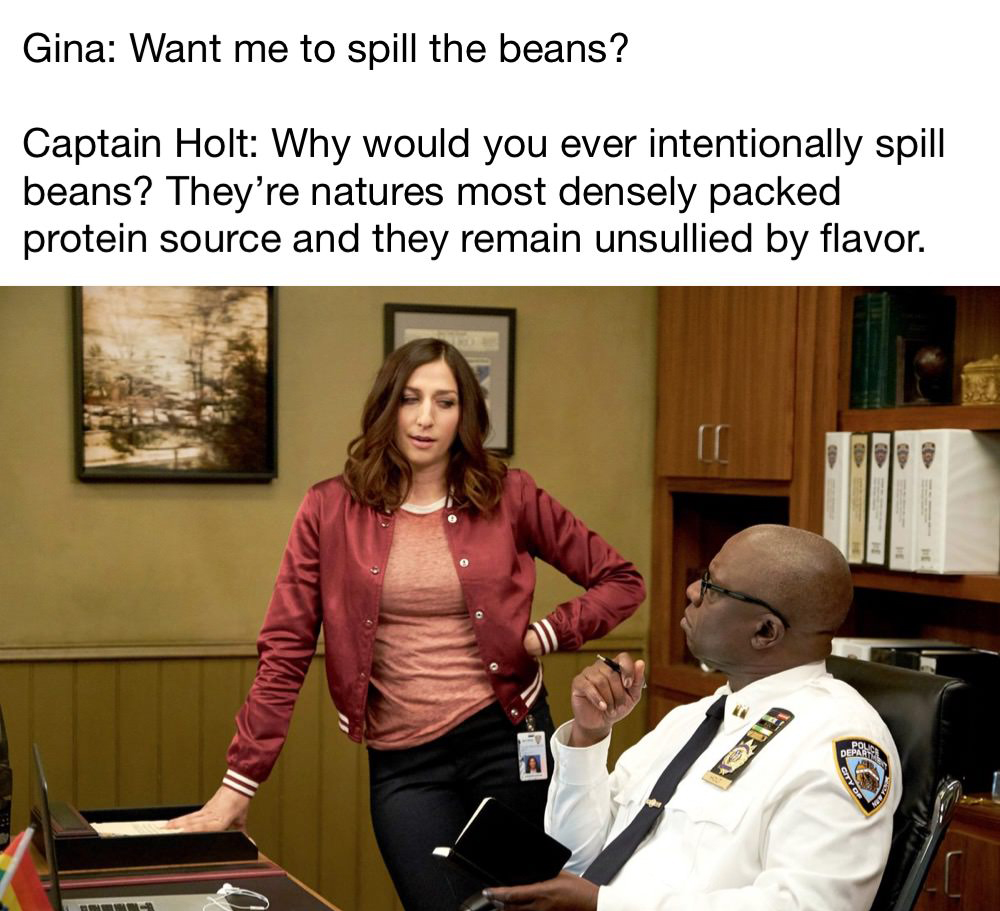 chelsea peretti - Gina Want me to spill the beans? Captain Holt Why would you ever intentionally spill beans? They're natures most densely packed protein source and they remain unsullied by flavor. Depart