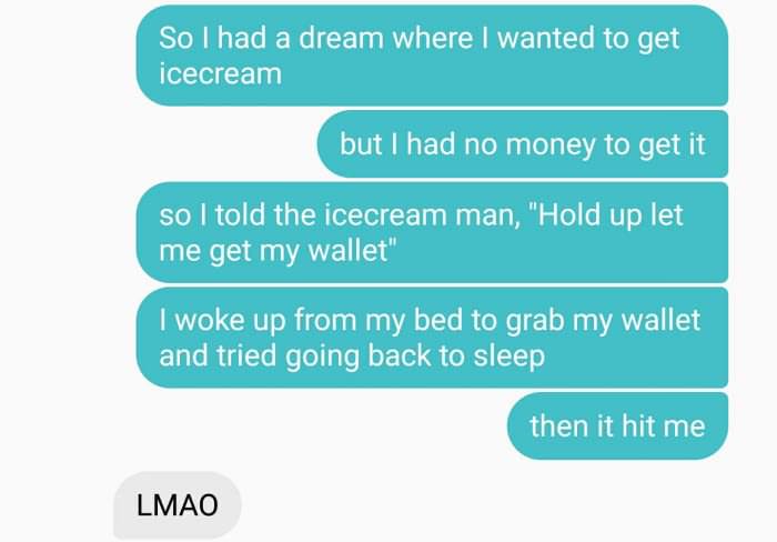 communication - So I had a dream where I wanted to get icecream but I had no money to get it so I told the icecream man, "Hold up let me get my wallet" I woke up from my bed to grab my wallet and tried going back to sleep then it hit me Lmao