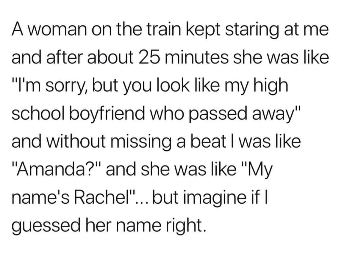 your first love quotes - A woman on the train kept staring at me and after about 25 minutes she was "I'm sorry, but you look my high school boyfriend who passed away" and without missing a beat I was "Amanda?" and she was "My name's Rachel"... but imagine