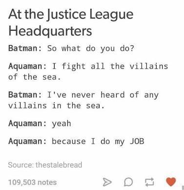number - At the Justice League Headquarters Batman So what do you do? Aquaman I fight all the villains of the sea. Batman I've never heard of any villains in the sea. Aquaman yeah Aquaman because I do my Job Source thestalebread 109,503 notes