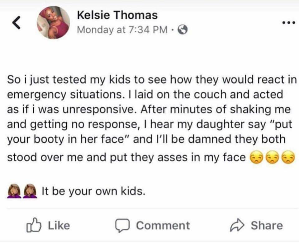 document - Kelsie Thomas Monday at . So i just tested my kids to see how they would react in emergency situations. I laid on the couch and acted as if i was unresponsive. After minutes of shaking me and getting no response, I hear my daughter say "put you