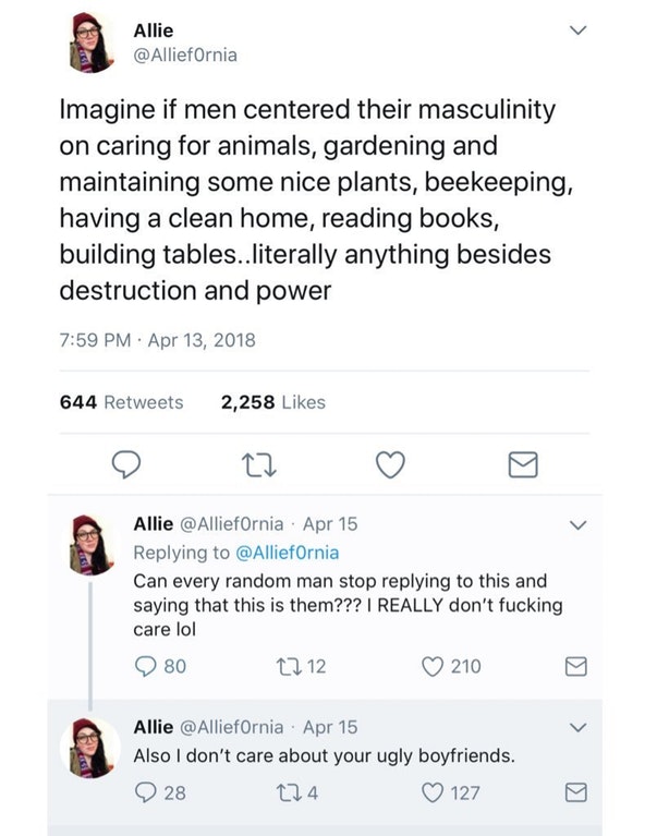 screenshot - Allie Imagine if men centered their masculinity on caring for animals, gardening and maintaining some nice plants, beekeeping, having a clean home, reading books, building tables..literally anything besides destruction and power 644 2,258 All
