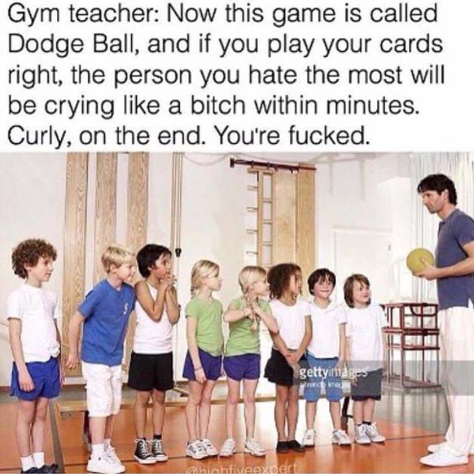 gym teacher dodgeball meme - Gym teacher Now this game is called Dodge Ball, and if you play your cards right, the person you hate the most will be crying a bitch within minutes. Curly, on the end. You're fucked. gettyimages bahtiveevoert